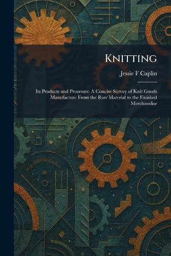 Knitting: Its Products and Processes: A Concise Survey of Knit Goods Manufacture From the Raw Material to the Finished Merchandise