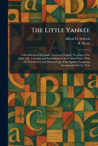 The Little Yankee: A Handbook of Idiomatic American English Treating of the Daily Life, Customs and Institutions of the United States With the Vocabulary and Phraseology of the Spoken Language Incorporated in the Text