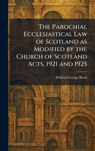 The Parochial Ecclesiastical Law of Scotland as Modified by the Church of Scotland Acts, 1921 and 1925