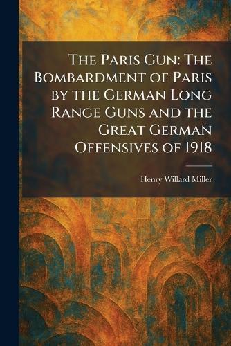 The Paris Gun: The Bombardment of Paris by the German Long Range Guns and the Great German Offensives of 1918