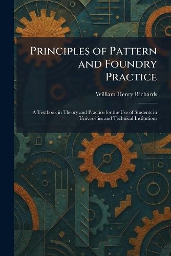 Principles of Pattern and Foundry Practice: A Textbook in Theory and Practice for the Use of Students in Universities and Technical Institutions