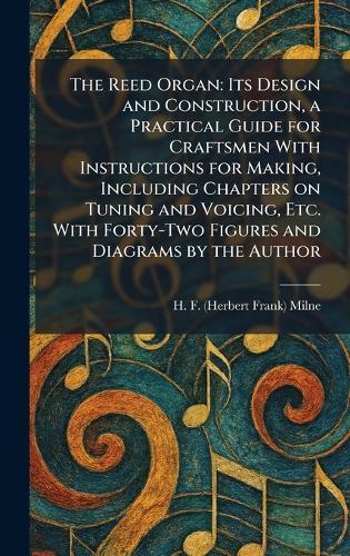 The Reed Organ: Its Design and Construction, a Practical Guide for Craftsmen With Instructions for Making, Including Chapters on Tuning and Voicing, Etc. With Forty-Two Figures and Diagrams by the Author