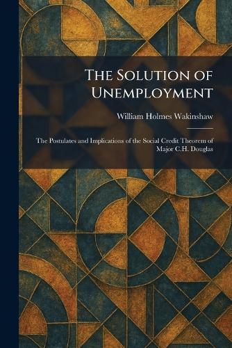 The Solution of Unemployment: The Postulates and Implications of the Social Credit Theorem of Major C.H. Douglas