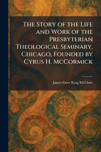 The Story of the Life and Work of the Presbyterian Theological Seminary, Chicago, Founded by Cyrus H. McCormick