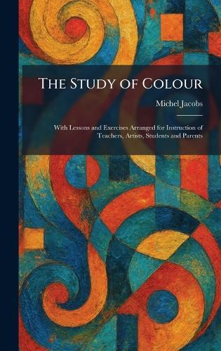 The Study of Colour: With Lessons and Exercises Arranged for Instruction of Teachers, Artists, Students and Parents