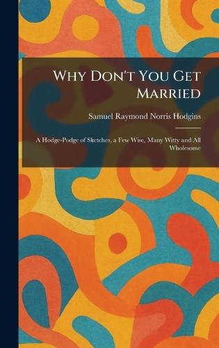 Why Don't You Get Married: A Hodge-Podge of Sketches, a Few Wise, Many Witty and All Wholesome