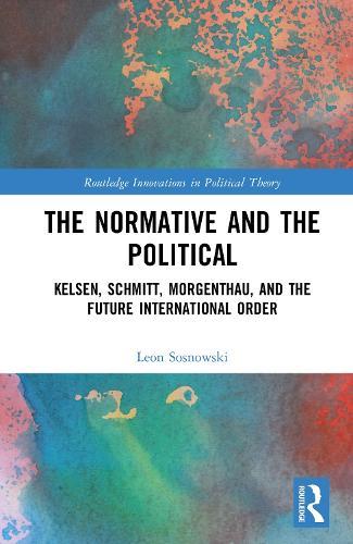 The Normative and the Political: Kelsen, Schmitt, Morgenthau, and the Future International Order