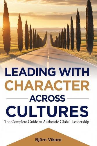 Leading with Character Across Cultures: The Complete Guide to Authentic Global Leadership