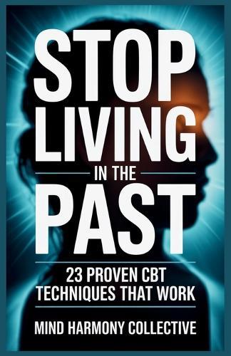 Stop Living in the Past: 23 Cognitive Behavior Therapy (CBT) Techniques to Let Go, Heal Emotionally, and Start Living Fully Today