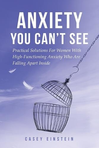 Anxiety You Can't See: Practical Solutions For Women With High-Functioning Anxiety Who Are Falling Apart Inside