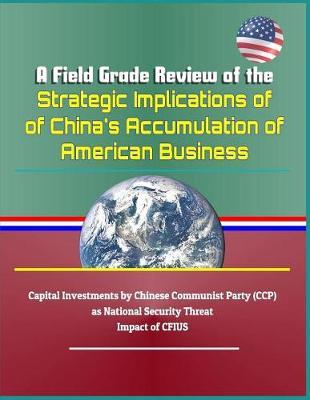 A Field Grade Review of the Strategic Implications of China's Accumulation of American Business - Capital Investments by Chinese Communist Party (Ccp) as National Security Threat, Impact of Cfius