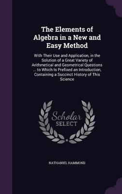 The Elements of Algebra in a New and Easy Method: With Their Use and Application, in the Solution of a Great Variety of Arithmetical and Geometrical Questions ... to Which Is Prefixed an Introduction, Containing a Succinct History of This Science