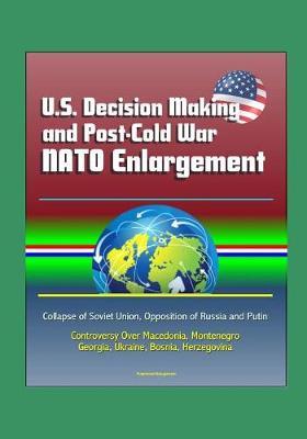 U.S. Decision Making and Post-Cold War NATO Enlargement - Collapse of Soviet Union, Opposition of Russia and Putin, Controversy Over Macedonia, Montenegro, Georgia, Ukraine, Bosnia, Herzegovina