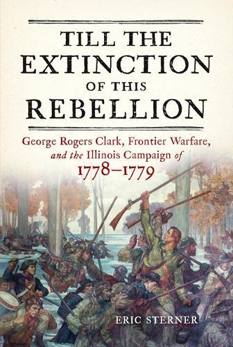Till the Extinction of This Rebellion: George Rogers Clark, Frontier Warfare, and the Illinois Campaign of 1778-1779