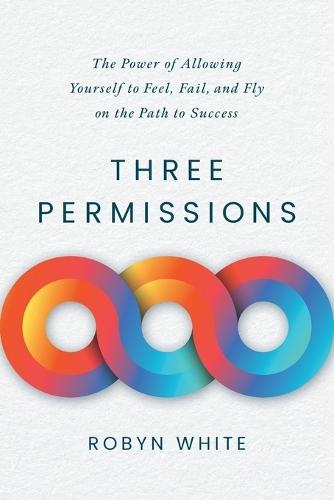 Three Permissions: The Power of Allowing Yourself to Feel, Fail, and Fly on the Path to Success