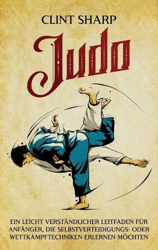 Judo: Ein leicht verständlicher Leitfaden für Anfänger, die Selbstverteidigungs- oder Wettkampftechniken erlernen möchten: Ein leicht verständlicher Leitfaden für Anfänger, die Selbstverteidigungs- oder Wettkampftechniken erlernen möchten