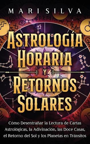 Astrología horaria y retornos solares: Cómo desentrañar la lectura de cartas astrológicas, la adivinación, las doce casas, el retorno del Sol y los planetas en tránsitos