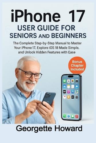 iPhone 17 User Guide for Seniors and Beginners: The Complete Step-by-Step Manual to Master Your iPhone 17, Explore iOS 18 Made Simple, and Unlock Hidden Features with Ease