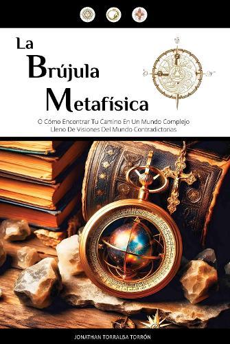 La Brújula Metafísica: 0 Como Encontrar Tu Camino En Un Mundo Complejo Lleno De Visiones Del Mundo Contradictorias