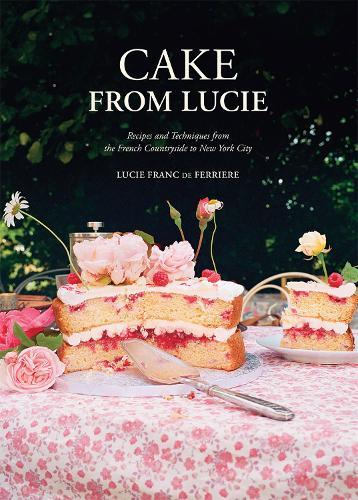 Cake From Lucie: Recipes and Techniques from the French Countryside to New York City: A Baking Book