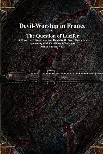 Devil-Worship in France or The Question of Lucifer: A Record of Things Seen and Heard in the Secret Societies According to the Evidence of Initiates