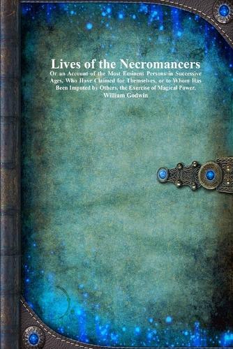 Lives of the Necromancers: Or an Account of the Most Eminent Persons in Successive Ages, Who Have Claimed for Themselves, or to Whom Has Been Imputed by Others, the Exercise of Magical Power