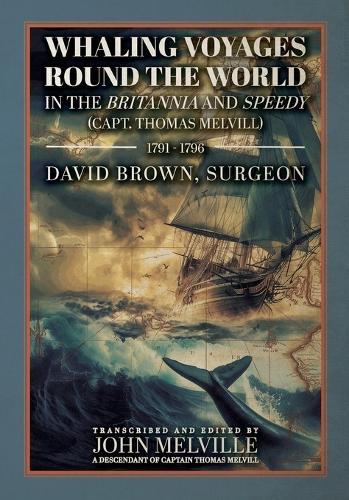 Whaling Voyages Round the World in the Britannia and Speedy (Capt. Thomas Melvill) 1791-1796: The Journal of Surgeon David Brown, Introduced and Edited by John Melville