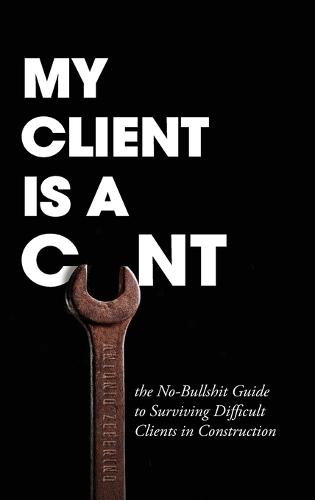 My Client Is A Cunt: the No-Bullshit Guide to Surviving Difficult Clients in Construction