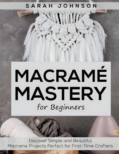 Macrame Mastery For Beginners: Discover Simple and Beautiful Macrame Projects Perfect for First-Time Crafters