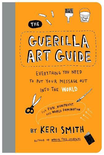 The Guerilla Art Guide: Everything You Need to Put Your Message Out into the World—For Fun, Nonprofit, and World Domination
