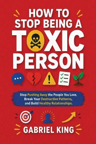 How to Stop Being a Toxic Person: Stop Pushing Away the People You Love, Break Your Destructive Patterns, and Build Healthy Relationships
