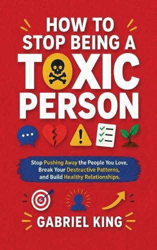 How to Stop Being a Toxic Person: Stop Pushing Away the People You Love, Break Your Destructive Patterns, and Build Healthy Relationships