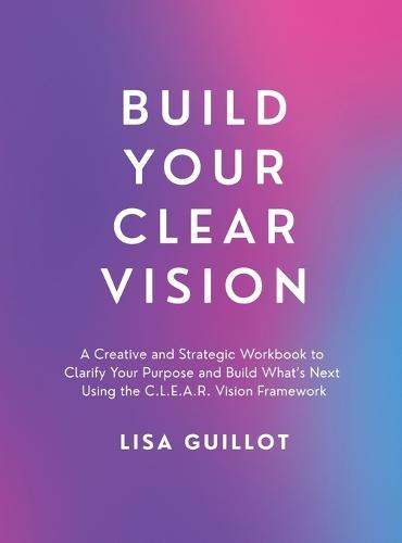 Build Your Clear Vision: A Creative and Strategic Workbook to Clarify Your Purpose and Build What's Next Using the C.L.E.A.R. Vision Framework