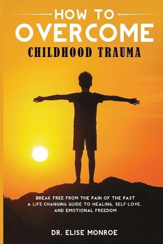 How to Overcome Childhood Trauma: Break Free from the Pain of the Past-A Life-Changing Guide to Healing, Self-Love, and Emotional Freedom