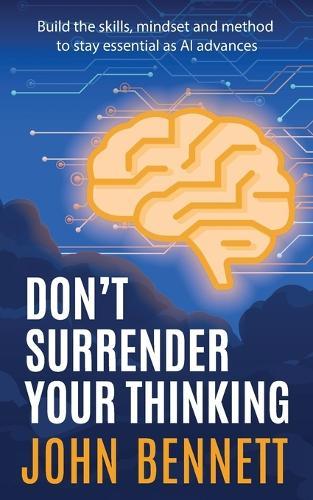 Don't Surrender Your Thinking: Build the skills, mindset and method to stay essential as AI advances
