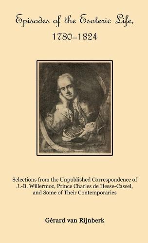 Episodes of the Esoteric Life, 1780-1824: Selections from the Unpublished Correspondence of J.-B. Willermoz, Prince Charles de Hesse-Cassel, and Some of Their Contemporaries