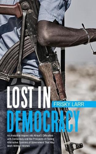 Lost in Democracy: """An Analytical Inquest Into Africa's Difficulties with Democracy and the Prospects of Finding Alternative Systems of Government That May Work Without Hitches."""
