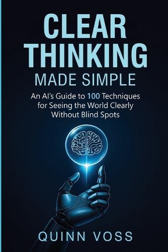 Clear Thinking Made Simple: An AI's Guide to 100 Techniques for Seeing the World Clearly Without Blind Spots