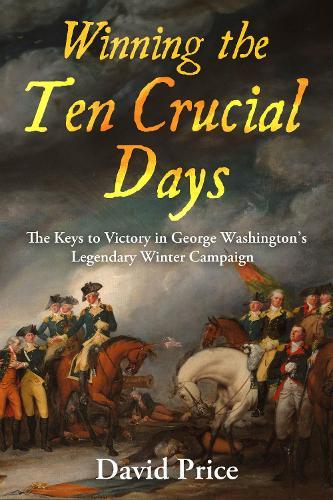 Winning the Ten Crucial Days: The Keys to Victory in George Washington's Legendary Winter Campaign