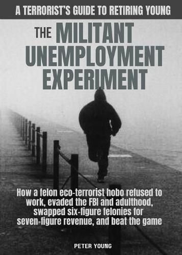 The Militant Umemployment Experiment: How A Felon Eco-Terrorist Hobo Refused To Work, Evaded The FBI And Adulthood, Swapped Six-Figure Felonies For Seven-Figure Revenue, And Beat The Game