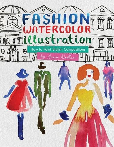 Fashion Watercolor Illustration - How To Paint Stylish Compositions: Step-by-step techniques for painting the figure in street scenes, landscapes and interiors - from loose to realistic.