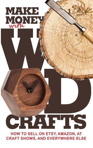 Make Money with Wood Crafts: How to Sell on Etsy, Amazon, at Craft Shows, to Interior Designers and Everywhere Else, and How to Get Top Dollars for Your Wood Projects