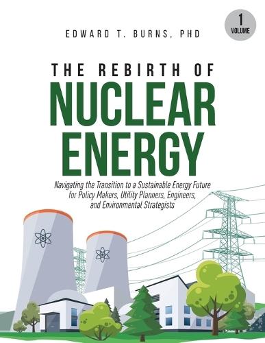 The Rebirth of Nuclear Energy: Navigating the Transition to a Sustainable Energy Future for Policy Makers, Utility Planners, Engineers, and Environmental Strategists (Volume 1)