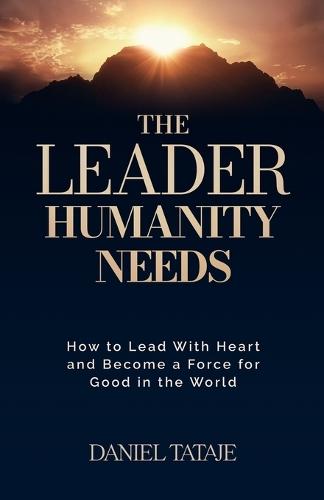 The Leader Humanity Needs: How to Lead With Heart and Become a Force for Good in the World