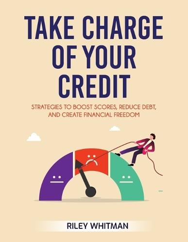 Take Charge of Your Credit: Strategies to Boost Scores, Reduce Debt, and Create Financial Freedom