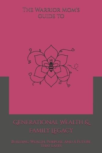 The Warrior Mom's Guide to Generational Wealth & Family Legacy: Building Wealth, Purpose, and a Future That Lasts