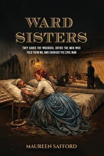 Ward Sisters: They Saved the Wounded, Defied the Men Who Told Them No, and Changed the Civil War