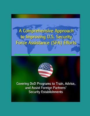 A Comprehensive Approach to Improving U.S. Security Force Assistance (SFA) Efforts - Covering DoD Programs to Train, Advise, and Assist Foreign Partners' Security Establishments