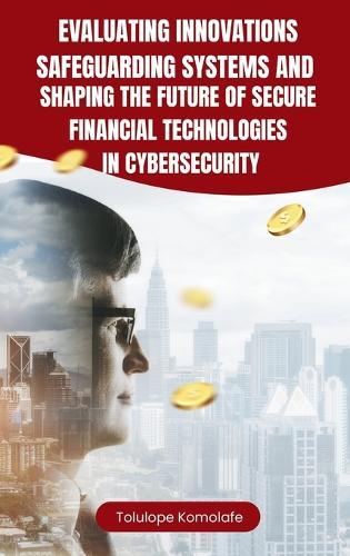 Evaluating Innovations, Safeguarding Systems, and Shaping the Future of Secure Financial Technologies in Cybersecurity