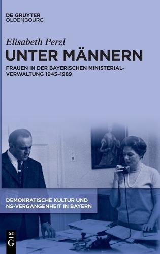 Unter Männern: Frauen in Der Bayerischen Ministerialverwaltung 1945-1989